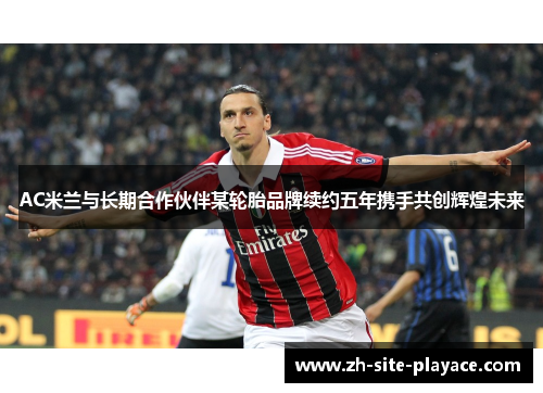 AC米兰与长期合作伙伴某轮胎品牌续约五年携手共创辉煌未来