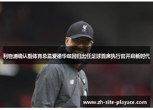 利物浦确认前体育总监爱德华兹回归出任足球首席执行官开启新时代