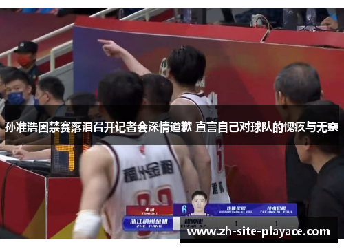 孙准浩因禁赛落泪召开记者会深情道歉 直言自己对球队的愧疚与无奈