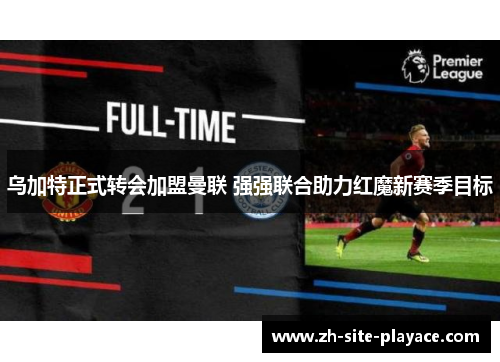 乌加特正式转会加盟曼联 强强联合助力红魔新赛季目标 乌加特正式转会加盟曼联 强强联合助力红魔新赛季目标